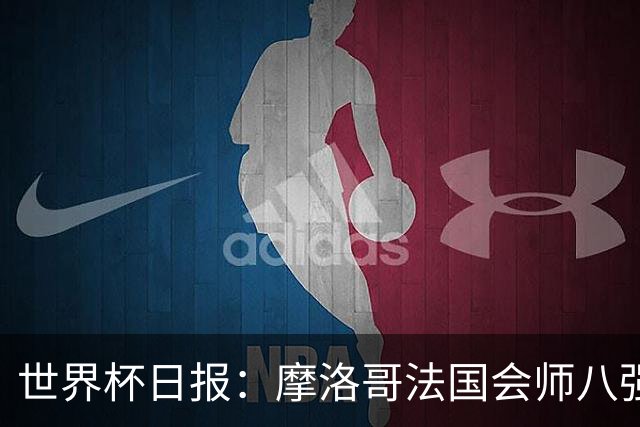 世界杯日报：摩洛哥法国会师八强 图赫尔辟谣球员使用伟哥