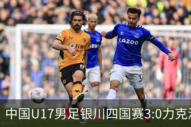 中国U17男足银川四国赛3:0力克澳大利亚队：战术解析与未来展望