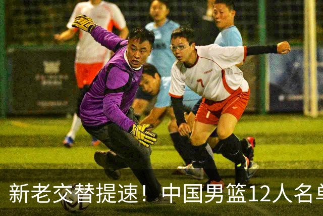 新老交替提速！中国男篮12人名单出炉，王俊杰杨瀚森领衔 徐昕首秀