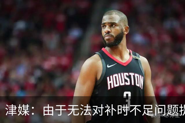 津媒：由于无法对补时不足问题提出申诉，津门虎只能吃了哑巴亏